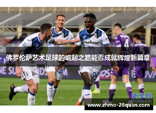 佛罗伦萨艺术足球的崛起之路能否成就辉煌新篇章