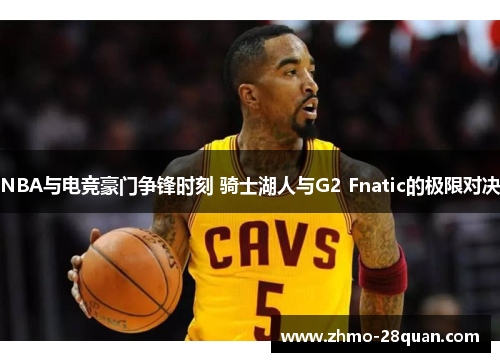 NBA与电竞豪门争锋时刻 骑士湖人与G2 Fnatic的极限对决